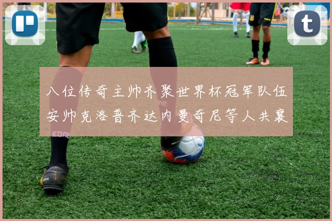 八位传奇主帅齐聚世界杯冠军队伍安帅克洛普齐达内曼奇尼等人共襄盛举